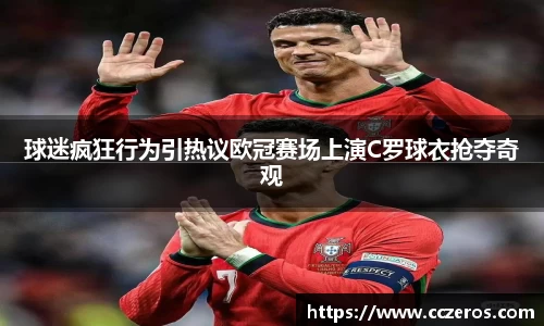 球迷疯狂行为引热议欧冠赛场上演C罗球衣抢夺奇观